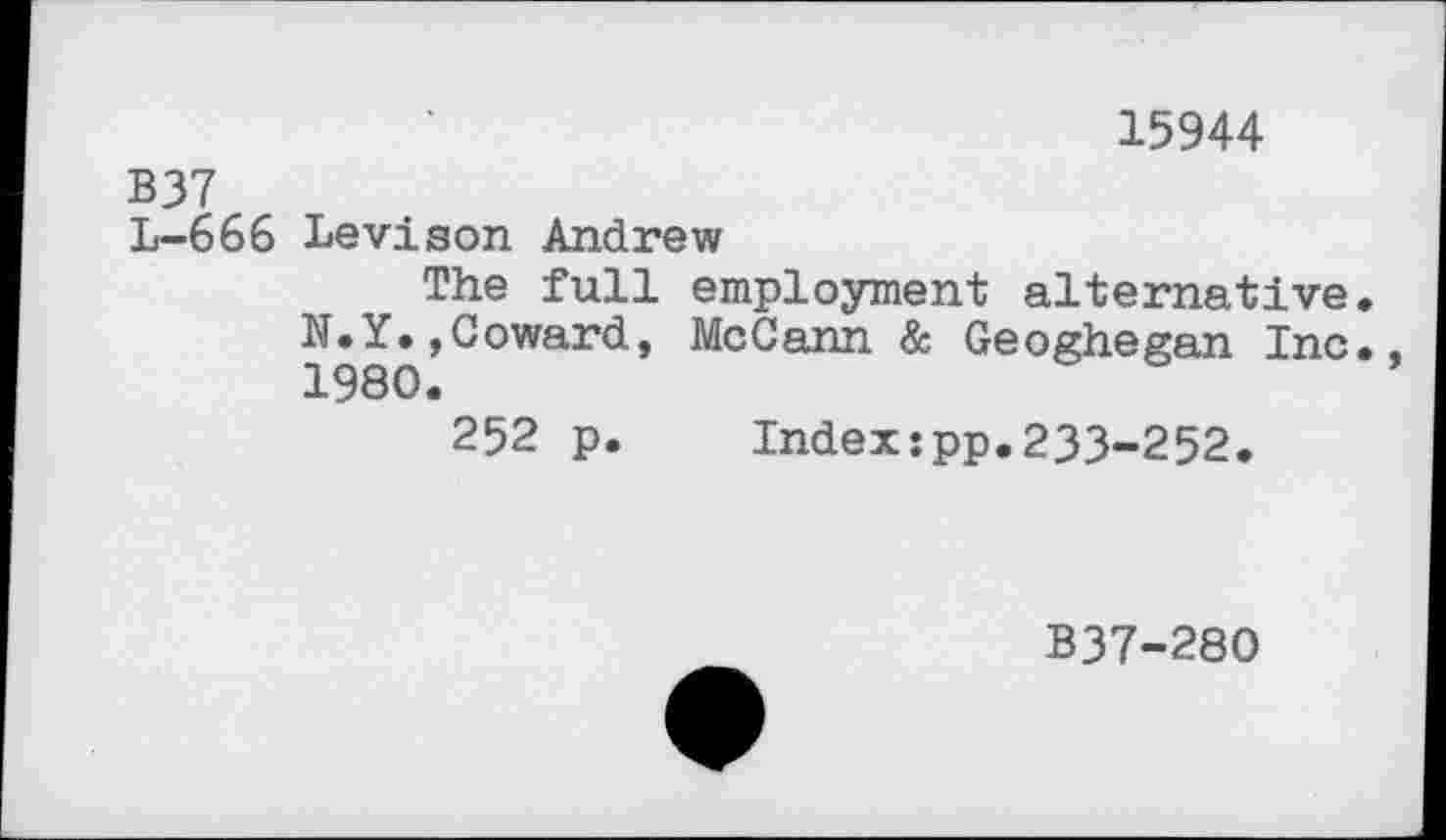 ﻿15944
B37
L-666 Levison Andrew
The full employment alternative. N.Y.,Coward, McCann & Geoghegan Inc., 1980.
252 p.	Index:pp.233-252.
B37-280